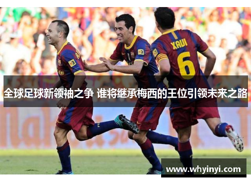 全球足球新领袖之争 谁将继承梅西的王位引领未来之路 全球足球新领袖之争 谁将继承梅西的王位引领未来之路