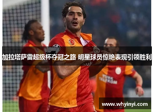 加拉塔萨雷超级杯夺冠之路 明星球员惊艳表现引领胜利