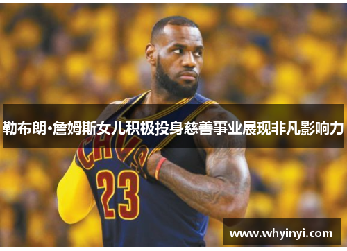 勒布朗·詹姆斯女儿积极投身慈善事业展现非凡影响力