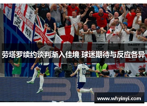劳塔罗续约谈判渐入佳境 球迷期待与反应各异 劳塔罗续约谈判渐入佳境 球迷期待与反应各异