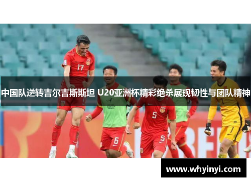 中国队逆转吉尔吉斯斯坦 U20亚洲杯精彩绝杀展现韧性与团队精神