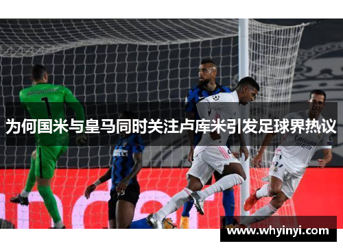 为何国米与皇马同时关注卢库米引发足球界热议