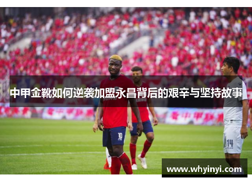 中甲金靴如何逆袭加盟永昌背后的艰辛与坚持故事 中甲金靴如何逆袭加盟永昌背后的艰辛与坚持故事