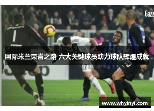 国际米兰荣誉之路 六大关键球员助力球队辉煌成就 国际米兰荣誉之路 六大关键球员助力球队辉煌成就