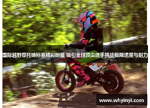 国际越野摩托锦标赛精彩纷呈 吸引全球顶尖选手挑战极限速度与耐力