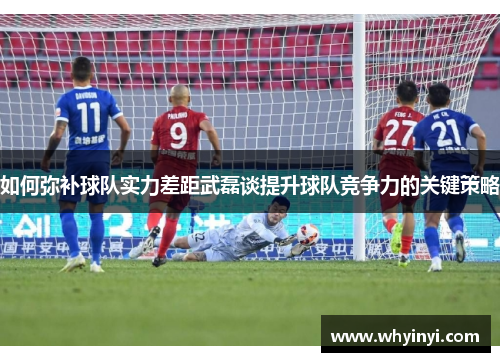 如何弥补球队实力差距武磊谈提升球队竞争力的关键策略 如何弥补球队实力差距武磊谈提升球队竞争力的关键策略