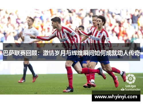 巴萨联赛回顾：激情岁月与辉煌瞬间如何成就动人传奇